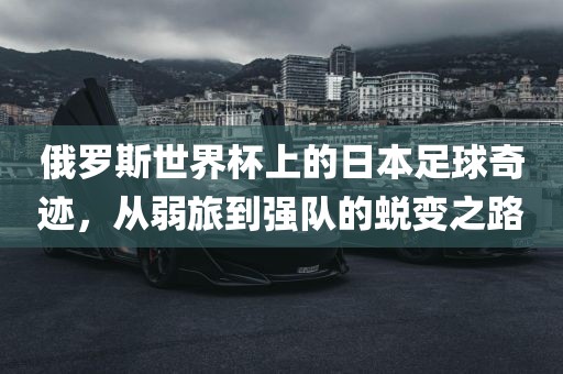 俄罗斯世界杯上的日本足球奇迹，从弱旅到强队的蜕变之路