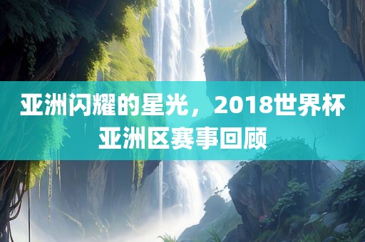 亚洲闪耀的星光，2018世界杯亚洲区赛事回顾