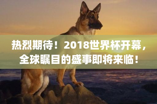 热烈期待！2018世界杯开幕，全球瞩目的盛事即将来临！