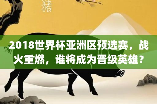 2018世界杯亚洲区预选赛，战火重燃，谁将成为晋级英雄？眉山市正发家政服务有限公司