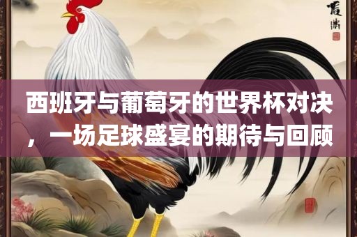 西班牙与葡萄牙的世界杯对决，一场足球盛宴的期待与回顾