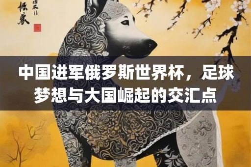 中国进军俄罗斯世界杯，足球梦想与大国崛起的交汇点