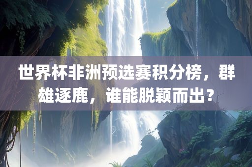 世界杯非洲预选赛积分榜，群雄逐鹿，谁能脱颖而出？