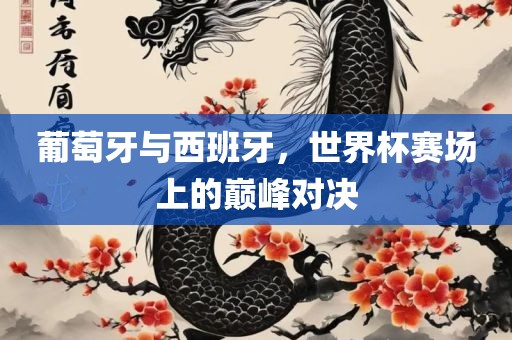 葡萄牙与西班牙，世界杯赛场上的巅峰对决