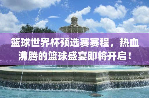 篮球世界杯预选赛赛程，热血沸腾的篮球盛宴即将开启！