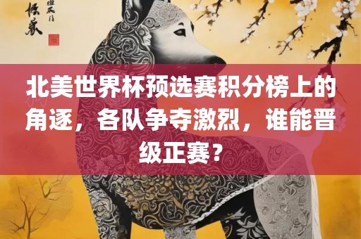 北美世界杯预选赛积分榜上的角逐，各队争夺激烈，谁能晋级正赛？