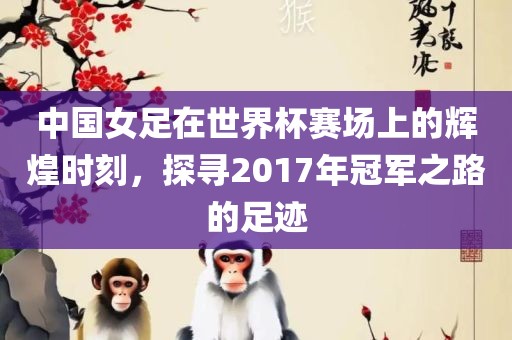 中国女足在世界杯赛场上的辉煌时刻，探寻2017年冠军之路的足迹