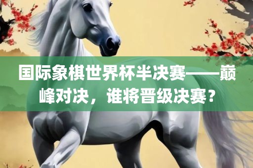 国际象棋世界杯半决赛——巅峰对决，谁将晋级决赛？