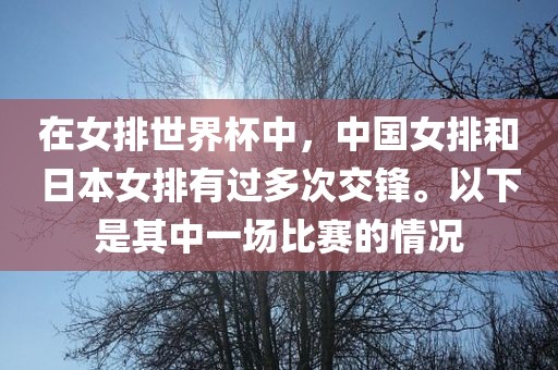 在女排世界杯中，中国女排和日本女排有过多次交锋。以下是其中一场比赛的情况