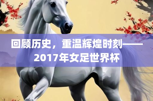 回顾历史，重温辉煌时刻——2017年女足世界杯