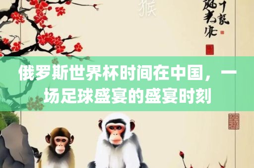 俄罗斯世界杯时间在中国，一场足球盛宴的盛宴时刻