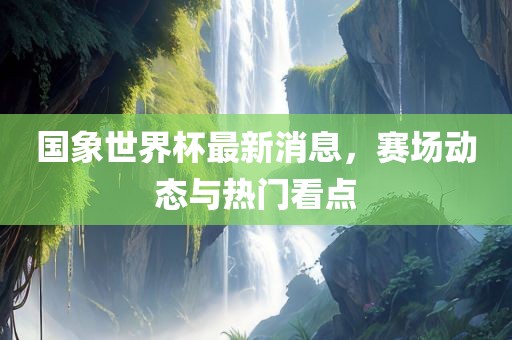国象世界杯最新消息，赛场动态与热门看点