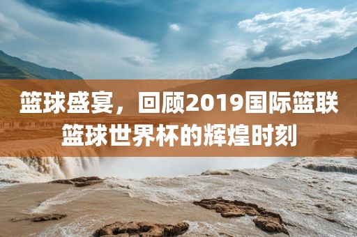 篮球盛宴，回顾2019国际篮联篮球世界杯的辉煌时刻
