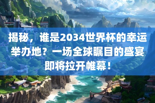 揭秘，谁是2034世界杯的幸运举办地？一场全球瞩目的盛宴即将拉开帷幕！