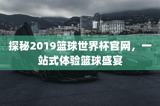 探秘2019篮球世界杯官网，一站式体验篮球盛宴