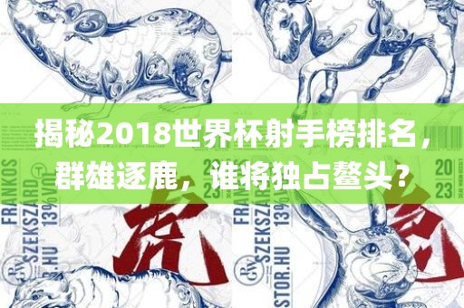 揭秘2018世界杯射手榜排名，群雄逐鹿，谁将独占鳌头？