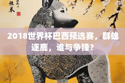 2018世界杯巴西预选赛，群雄逐鹿，谁与争锋？