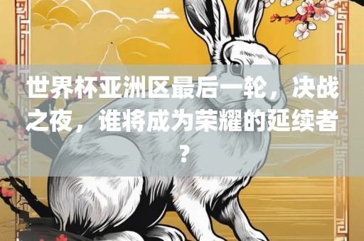 世界杯亚洲区最后一轮，决战之夜，谁将成为荣耀的延续者？