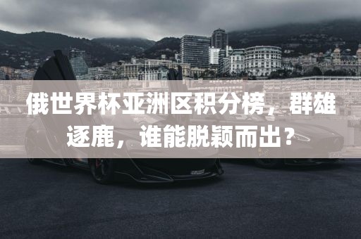 俄世界杯亚洲区积分榜，群雄逐鹿，谁能脱颖而出？