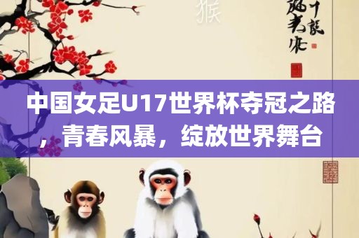 中国女足U17世界杯夺冠之路，青春风暴，绽放世界舞台