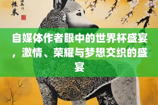 自媒体作者眼中的世界杯盛宴，激情、荣耀与梦想交织的盛宴