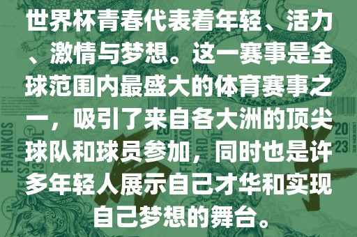 世界杯青春代表着年轻、活力、激情与梦想。这一赛事是全球范围内最盛大的体育赛事之一，吸引了来自各大洲的顶尖球队和球员参加，同时也是许多年轻人展示自己才华和实现自己梦想的舞台。