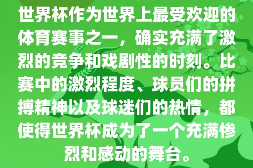 世界杯作为世界上最受欢迎的体育赛事之一，确实充满了激烈的竞争和戏剧性的时刻。比赛中的激烈程度、球员们的拼搏精神以及球迷们的热情，都使得世界杯成为了一个充满惨烈和感动的舞台。