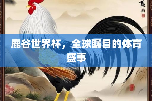 鹿谷世界杯，全球瞩目的体育盛事眉山市正发家政服务有限公司