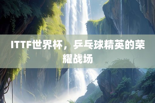 ITTF世界杯，乒乓球精英的荣耀战场