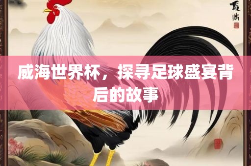 威海世界杯，探寻足球盛宴背后的故事