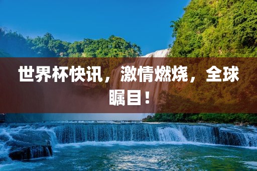 世界杯快讯，激情燃烧，全球瞩目！