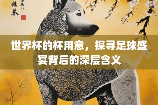 世界杯的杯用意，探寻足球盛宴背后的深层含义