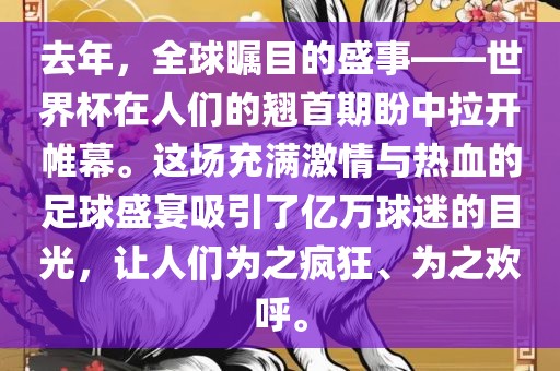 去年，全球瞩目的盛事——世界杯在人们的翘首期盼中拉开帷幕。这场充满激情与热血的足球盛宴吸引了亿万球迷的目光，让人们为之疯狂、为之欢呼。