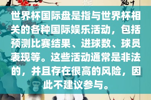 世界杯国际盘是指与世界杯相关的各种国际娱乐活动，包括预测比赛结果、进球数、球员表现等。这些活动通常是非法的，并且存在很高的风险，因此不建议参与。