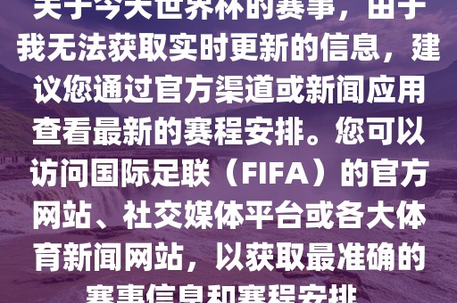 关于今天世界杯的赛事，由于我无法获取实时更新的信息，建议您通过官方渠道或新闻应用查看最新的赛程安排。您可以访问国际足联（FIFA）的官方网站、社交媒体平台或各大体育新闻网站，以获取最准确的赛事信息和赛程安排。