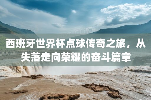 西班牙世界杯点球传奇之旅，从失落走向荣耀的奋斗篇章