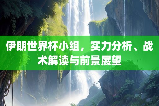 伊朗世界杯小组，实力分析、战术解读与前景展望