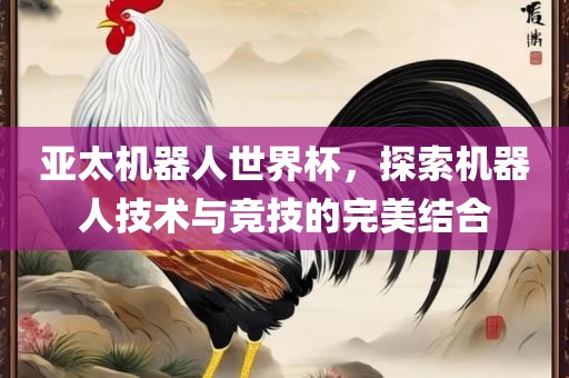亚太机器人世界杯，探索机器人技术与竞技的完美结合