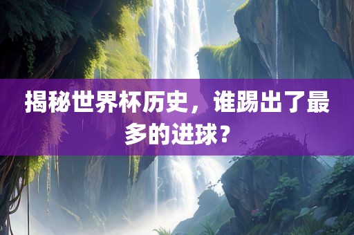 揭秘世界杯历史，谁踢出了最多的进球？