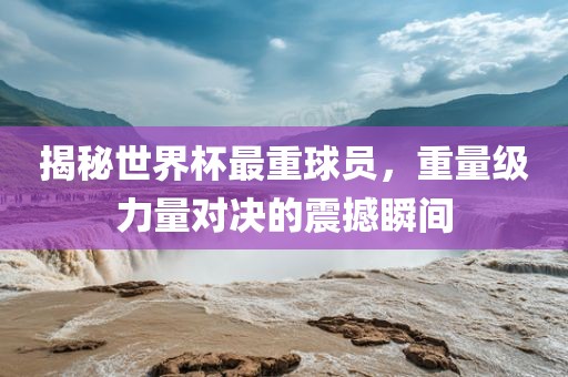 揭秘世界杯最重球员，重量级力量对决的震撼瞬间