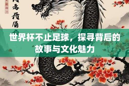 世界杯不止足球，探寻背后的故事与文化魅力