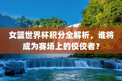 女篮世界杯积分全解析，谁将成为赛场上的佼佼者？