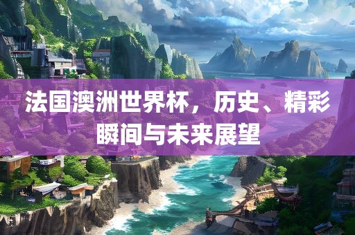 法国澳洲世界杯，历史、精彩瞬间与未来展望