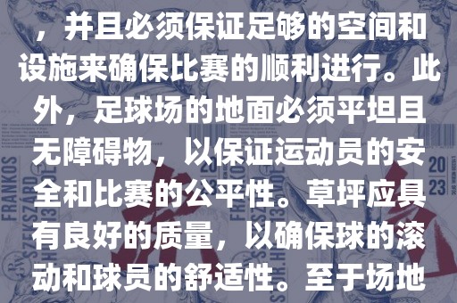世界杯足球赛的场地是足球场。足球场的尺寸应符合国际足球联合会（IFAB）的规定，通常长度为105米，宽度为68米，并且必须保证足够的空间和设施来确保比赛的顺利进行。此外，足球场的地面必须平坦且无障碍物，以保证运动员的安全和比赛的公平性。草坪应具有良好的质量，以确保球的滚动和球员的舒适性。至于场地的具体地点，通常会在主办国的各种足球场馆和城市中选择，以确保能够容纳大量观众并满足其他赛事组织的需求。