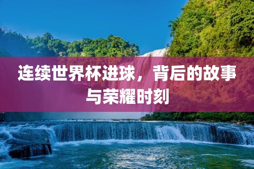 连续世界杯进球，背后的故事与荣耀时刻