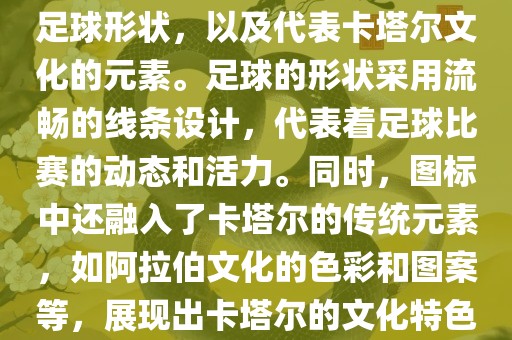卡塔尔世界杯的官方图标是一个以足球为主体设计的简洁图标。图标的主要元素包括一个足球形状，以及代表卡塔尔文化的元素。足球的形状采用流畅的线条设计，代表着足球比赛的动态和活力。同时，图标中还融入了卡塔尔的传统元素，如阿拉伯文化的色彩和图案等，展现出卡塔尔的文化特色。整个图标设计简洁大方，色彩明快，寓意着卡塔尔世界杯的激情和活力。