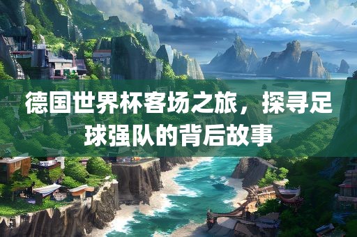 德国世界杯客场之旅，探寻足球强队的背后故事