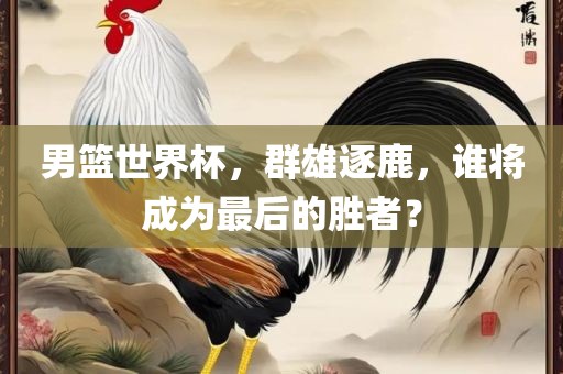 男篮世界杯，群雄逐鹿，谁将成为最后的胜者？