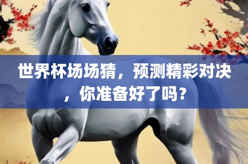 世界杯场场猜，预测精彩对决，你准备好了吗？