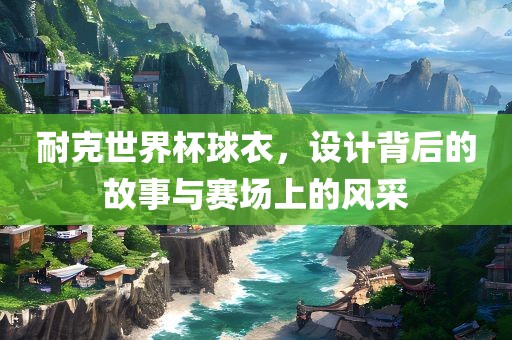 耐克世界杯球衣，设计背后的故事与赛场上的风采